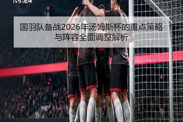 国羽队备战2026年汤姆斯杯的重点策略与阵容全面调整解析（KAIYUAN）