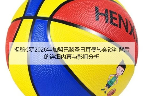 揭秘C罗2026年加盟巴黎圣日耳曼转会谈判背后的详细内幕与影响分析 - KAIYUAN